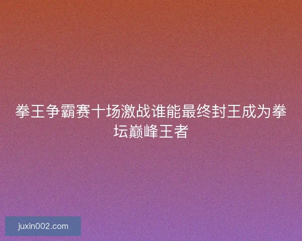 拳王争霸赛十场激战谁能最终封王成为拳坛巅峰王者