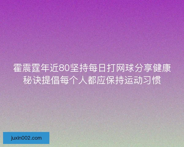 霍震霆年近80坚持每日打网球分享健康秘诀提倡每个人都应保持运动习惯