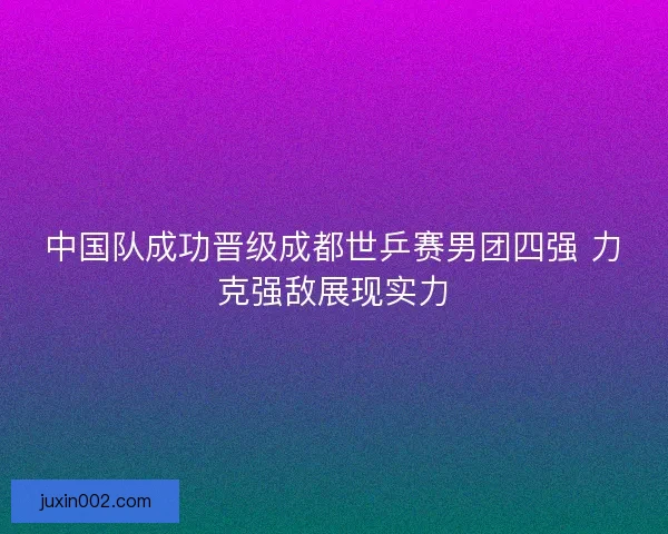 中国队成功晋级成都世乒赛男团四强 力克强敌展现实力