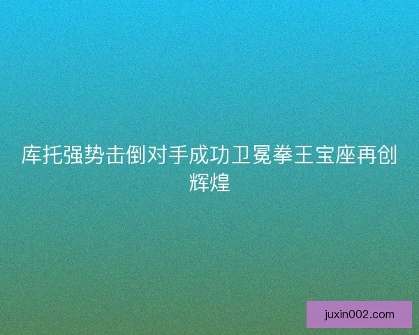 库托强势击倒对手成功卫冕拳王宝座再创辉煌