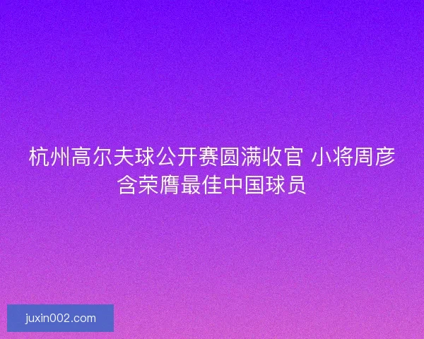 杭州高尔夫球公开赛圆满收官 小将周彦含荣膺最佳中国球员