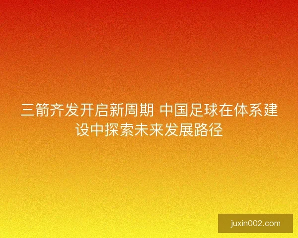 三箭齐发开启新周期 中国足球在体系建设中探索未来发展路径 三箭齐发开启新周期 中国足球在体系建设中探索未来发展路径