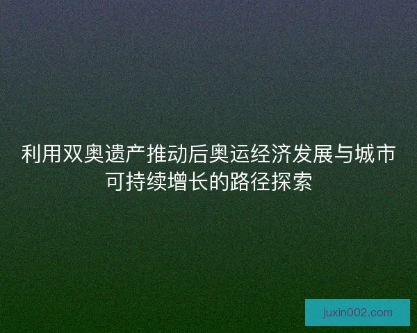 利用双奥遗产推动后奥运经济发展与城市可持续增长的路径探索