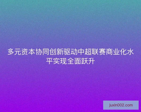 多元资本协同创新驱动中超联赛商业化水平实现全面跃升 多元资本协同创新驱动中超联赛商业化水平实现全面跃升