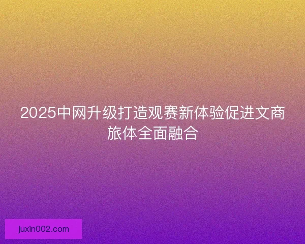 2025中网升级打造观赛新体验促进文商旅体全面融合 2025中网升级打造观赛新体验促进文商旅体全面融合