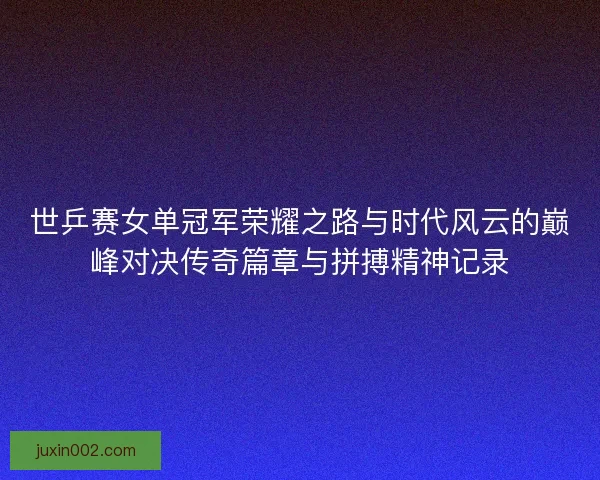 世乒赛女单冠军荣耀之路与时代风云的巅峰对决传奇篇章与拼搏精神记录