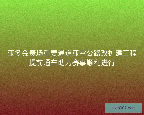 亚冬会赛场重要通道亚雪公路改扩建工程提前通车助力赛事顺利进行