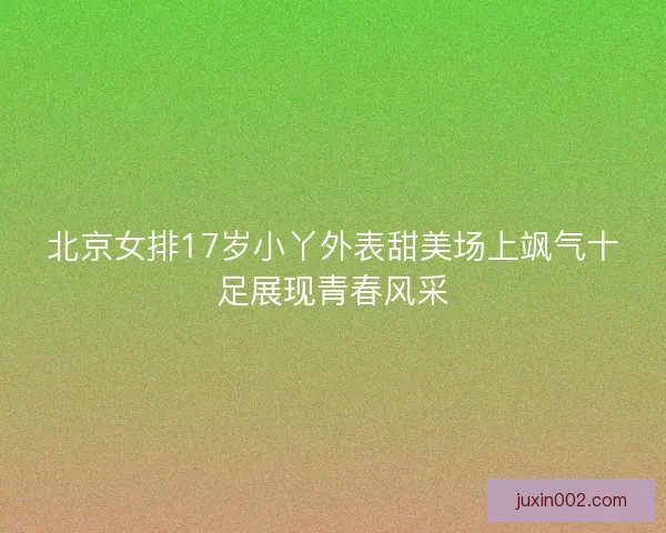 北京女排17岁小丫外表甜美场上飒气十足展现青春风采