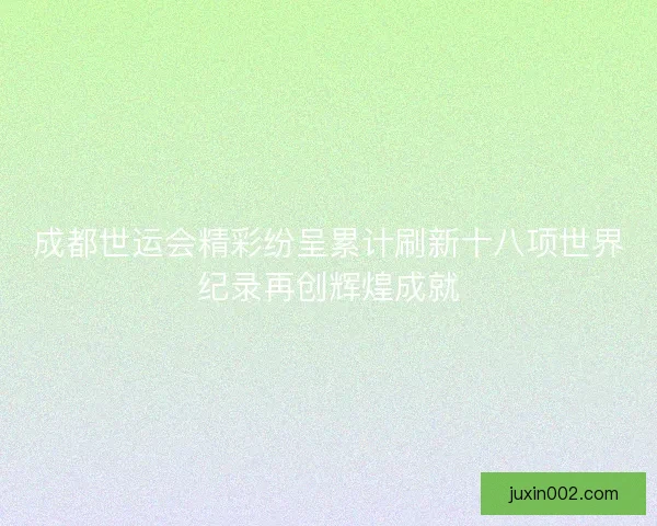 成都世运会精彩纷呈累计刷新十八项世界纪录再创辉煌成就