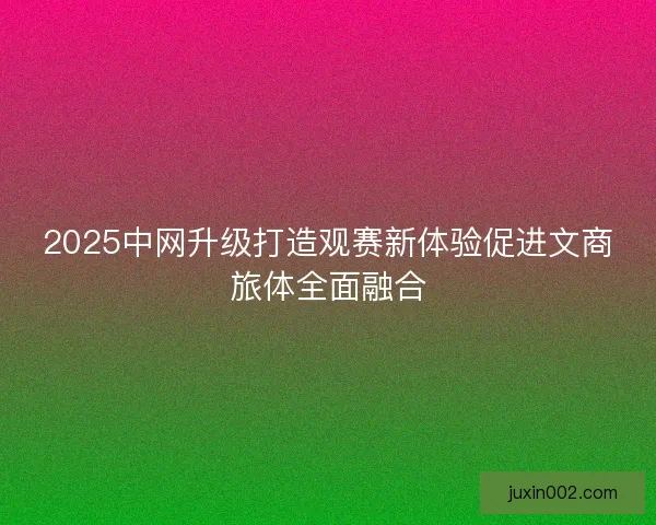 2025中网升级打造观赛新体验促进文商旅体全面融合