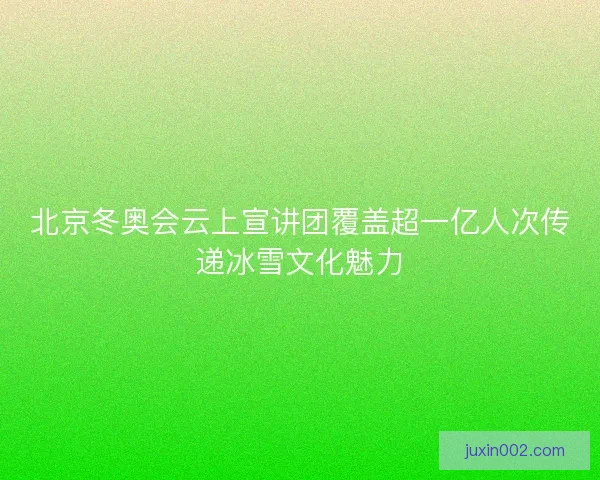 北京冬奥会云上宣讲团覆盖超一亿人次传递冰雪文化魅力