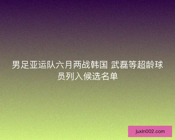 男足亚运队六月两战韩国 武磊等超龄球员列入候选名单