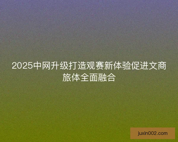 2025中网升级打造观赛新体验促进文商旅体全面融合 2025中网升级打造观赛新体验促进文商旅体全面融合