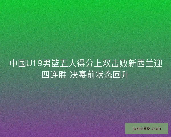 中国U19男篮五人得分上双击败新西兰迎四连胜 决赛前状态回升 中国U19男篮五人得分上双击败新西兰迎四连胜 决赛前状态回升