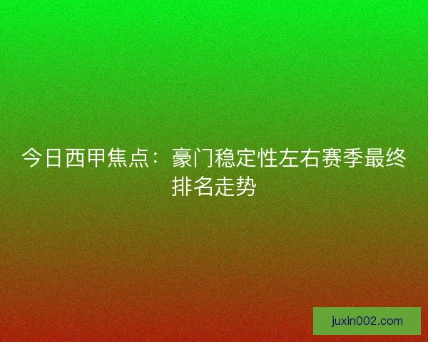 今日西甲焦点：豪门稳定性左右赛季最终排名走势