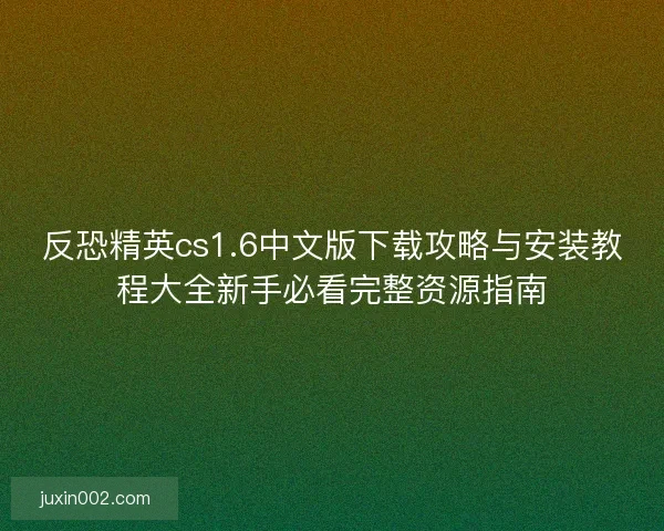 反恐精英cs1.6中文版下载攻略与安装教程大全新手必看完整资源指南
