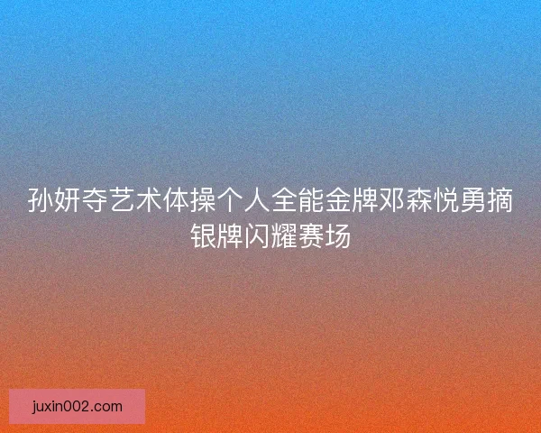 孙妍夺艺术体操个人全能金牌邓森悦勇摘银牌闪耀赛场 孙妍夺艺术体操个人全能金牌邓森悦勇摘银牌闪耀赛场