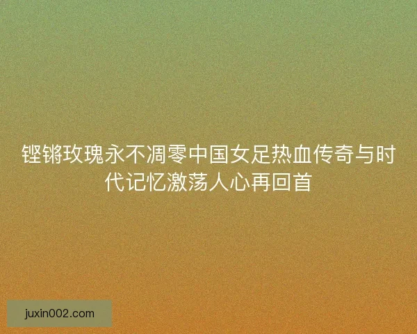 铿锵玫瑰永不凋零中国女足热血传奇与时代记忆激荡人心再回首