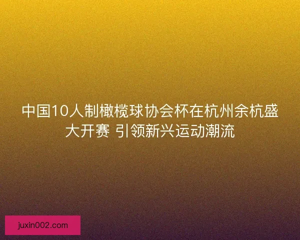 中国10人制橄榄球协会杯在杭州余杭盛大开赛 引领新兴运动潮流 中国10人制橄榄球协会杯在杭州余杭盛大开赛 引领新兴运动潮流