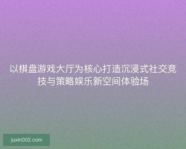 以棋盘游戏大厅为核心打造沉浸式社交竞技与策略娱乐新空间体验场 以棋盘游戏大厅为核心打造沉浸式社交竞技与策略娱乐新空间体验场